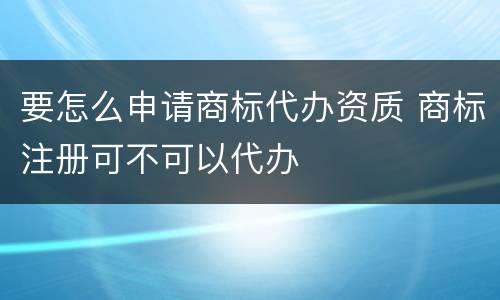 要怎么申请商标代办资质 商标注册可不可以代办