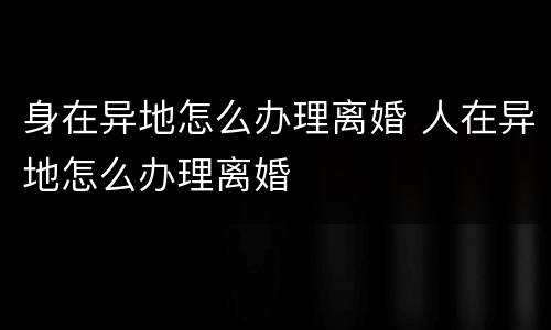 身在异地怎么办理离婚 人在异地怎么办理离婚
