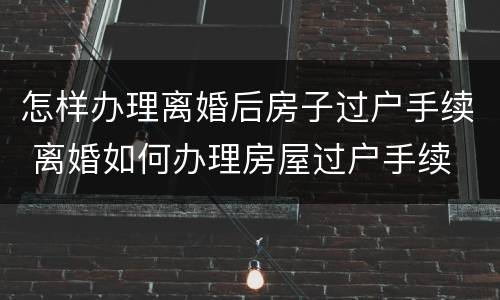 怎样办理离婚后房子过户手续 离婚如何办理房屋过户手续