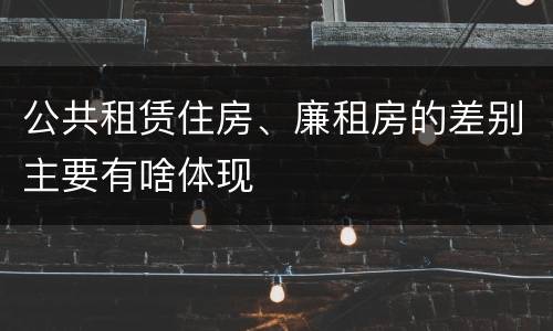 公共租赁住房、廉租房的差别主要有啥体现