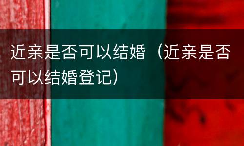 近亲是否可以结婚（近亲是否可以结婚登记）