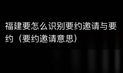 福建要怎么识别要约邀请与要约（要约邀请意思）