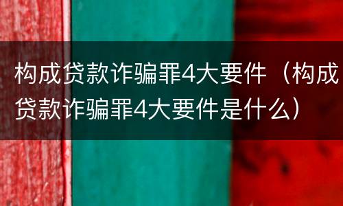构成贷款诈骗罪4大要件（构成贷款诈骗罪4大要件是什么）