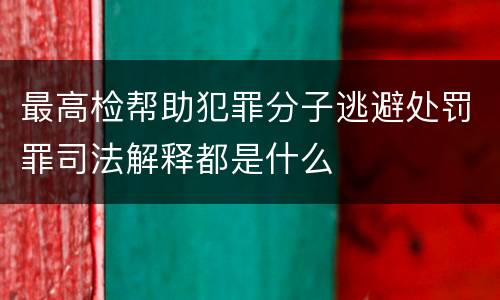 最高检帮助犯罪分子逃避处罚罪司法解释都是什么