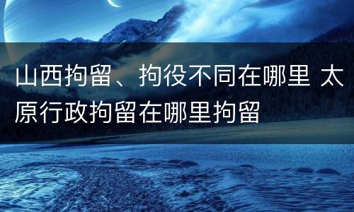 山西拘留、拘役不同在哪里 太原行政拘留在哪里拘留