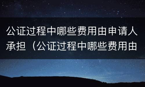 公证过程中哪些费用由申请人承担（公证过程中哪些费用由申请人承担的）