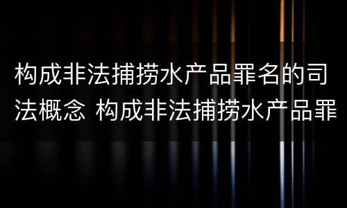 构成非法捕捞水产品罪名的司法概念 构成非法捕捞水产品罪名的司法概念是