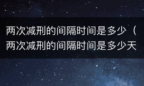 两次减刑的间隔时间是多少（两次减刑的间隔时间是多少天）