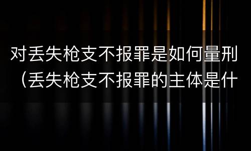 对丢失枪支不报罪是如何量刑（丢失枪支不报罪的主体是什么）