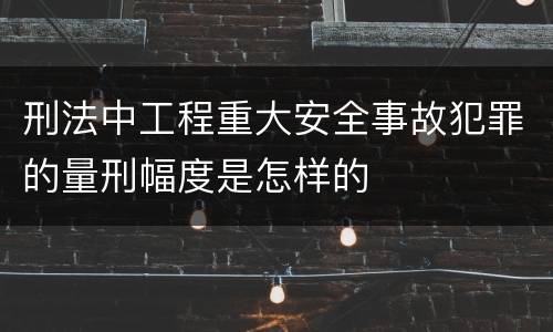 刑法中工程重大安全事故犯罪的量刑幅度是怎样的