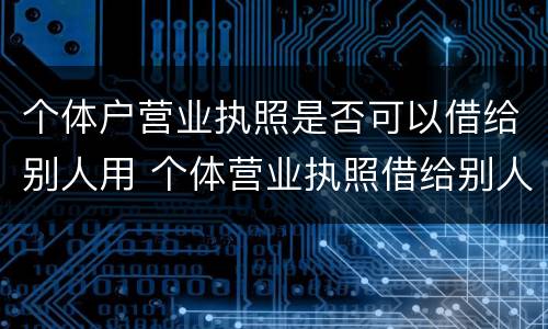 个体户营业执照是否可以借给别人用 个体营业执照借给别人使用违法吗