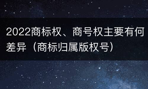 2022商标权、商号权主要有何差异（商标归属版权号）
