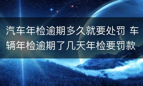 汽车年检逾期多久就要处罚 车辆年检逾期了几天年检要罚款吗