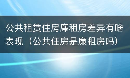 公共租赁住房廉租房差异有啥表现（公共住房是廉租房吗）