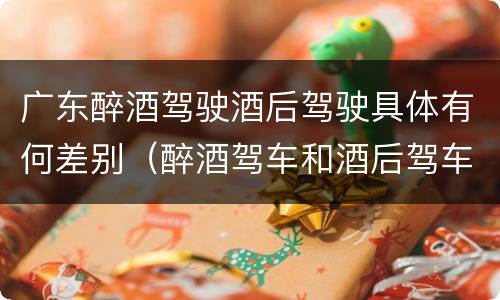 广东醉酒驾驶酒后驾驶具体有何差别（醉酒驾车和酒后驾车的区别）