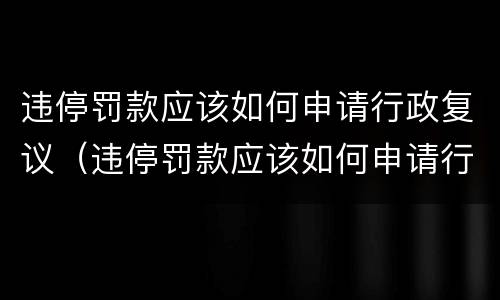 违停罚款应该如何申请行政复议（违停罚款应该如何申请行政复议处理）