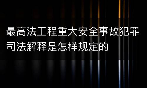 最高法工程重大安全事故犯罪司法解释是怎样规定的