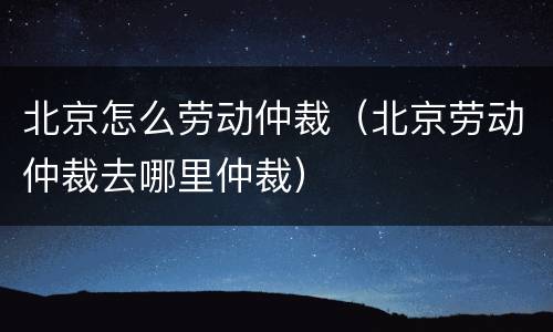 北京怎么劳动仲裁（北京劳动仲裁去哪里仲裁）