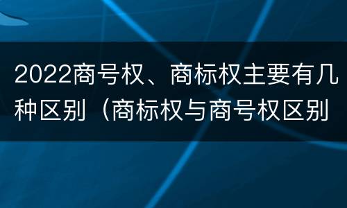 2022商号权、商标权主要有几种区别（商标权与商号权区别）