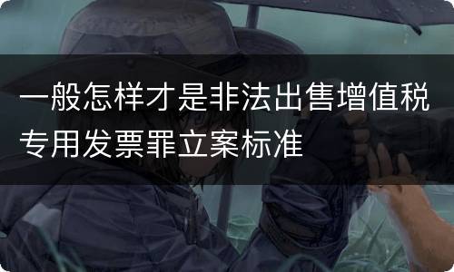 一般怎样才是非法出售增值税专用发票罪立案标准
