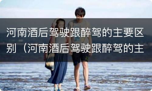 河南酒后驾驶跟醉驾的主要区别（河南酒后驾驶跟醉驾的主要区别是什么）