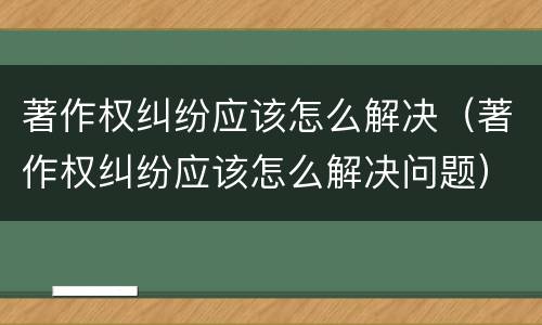 著作权纠纷应该怎么解决（著作权纠纷应该怎么解决问题）