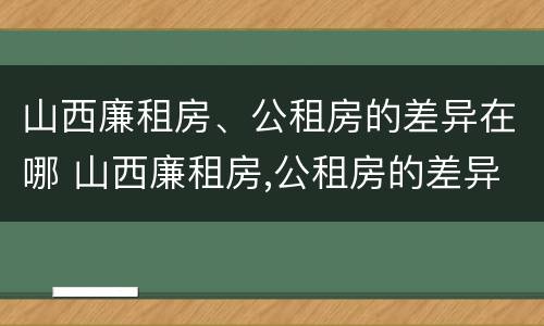山西廉租房、公租房的差异在哪 山西廉租房,公租房的差异在哪里