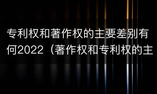 专利权和著作权的主要差别有何2022（著作权和专利权的主要区别）