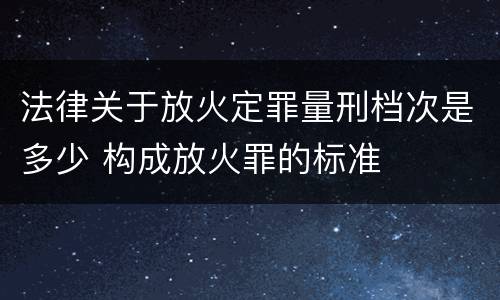 法律关于放火定罪量刑档次是多少 构成放火罪的标准