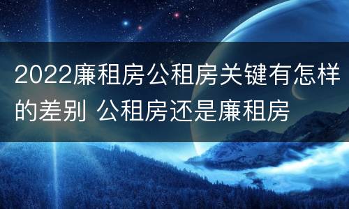 2022廉租房公租房关键有怎样的差别 公租房还是廉租房