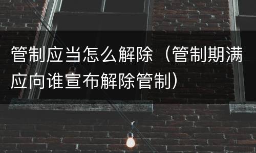 管制应当怎么解除（管制期满应向谁宣布解除管制）