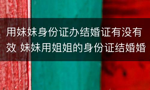 用妹妹身份证办结婚证有没有效 妹妹用姐姐的身份证结婚婚姻有效吗