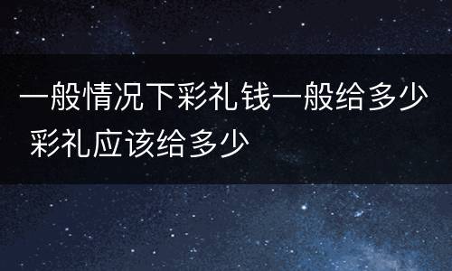 一般情况下彩礼钱一般给多少 彩礼应该给多少