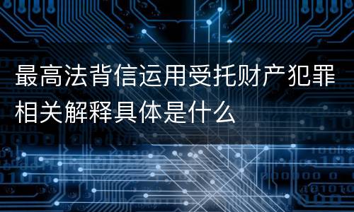 最高法背信运用受托财产犯罪相关解释具体是什么