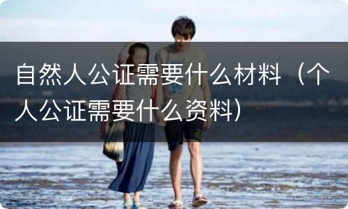 自然人公证需要什么材料（个人公证需要什么资料）