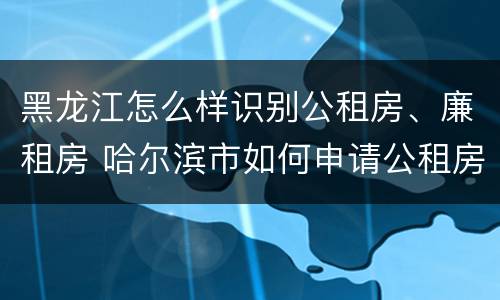 黑龙江怎么样识别公租房、廉租房 哈尔滨市如何申请公租房廉租房
