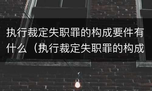 执行裁定失职罪的构成要件有什么（执行裁定失职罪的构成要件有什么要求）