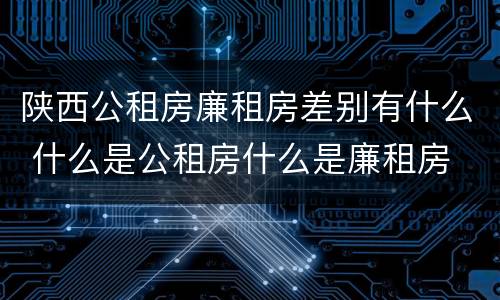 陕西公租房廉租房差别有什么 什么是公租房什么是廉租房
