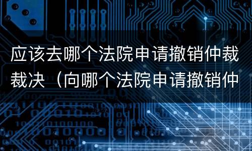 应该去哪个法院申请撤销仲裁裁决（向哪个法院申请撤销仲裁裁决）