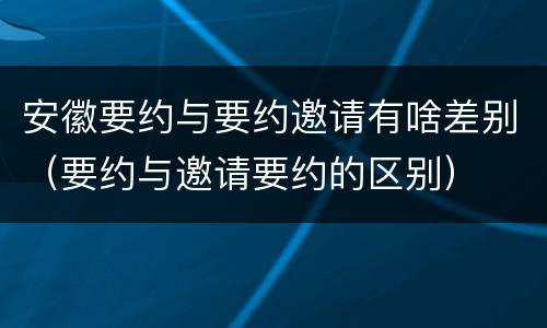 安徽要约与要约邀请有啥差别（要约与邀请要约的区别）