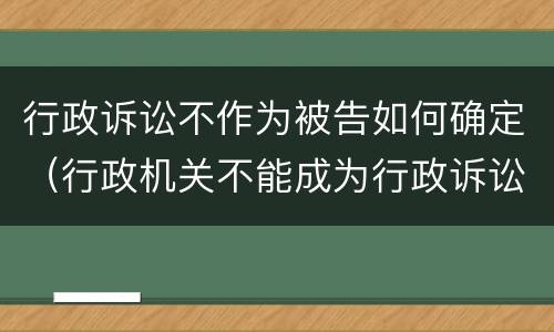 行政诉讼不作为被告如何确定（行政机关不能成为行政诉讼的被告是否正确）