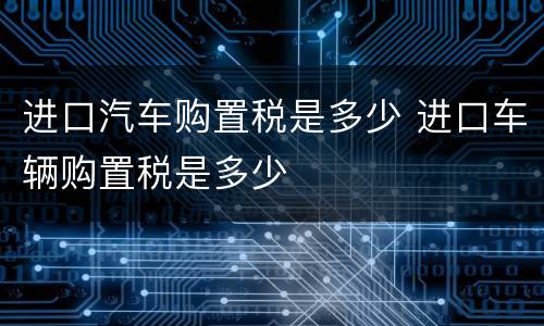 进口汽车购置税是多少 进口车辆购置税是多少