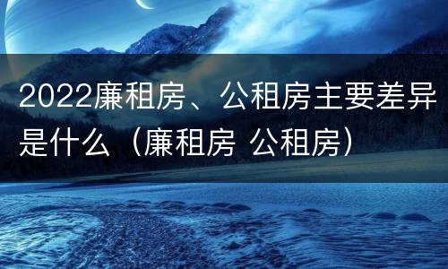 2022廉租房、公租房主要差异是什么（廉租房 公租房）