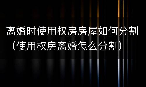 离婚时使用权房房屋如何分割（使用权房离婚怎么分割）