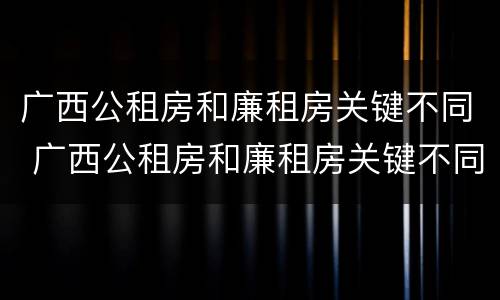 广西公租房和廉租房关键不同 广西公租房和廉租房关键不同吗
