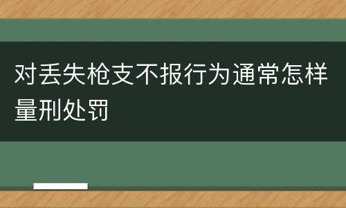 对丢失枪支不报行为通常怎样量刑处罚