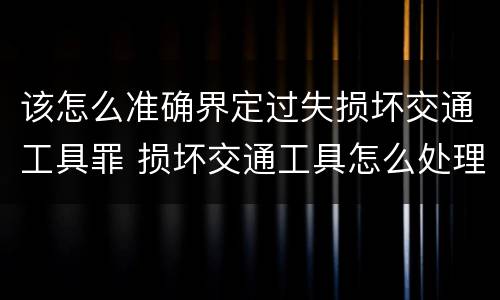 该怎么准确界定过失损坏交通工具罪 损坏交通工具怎么处理