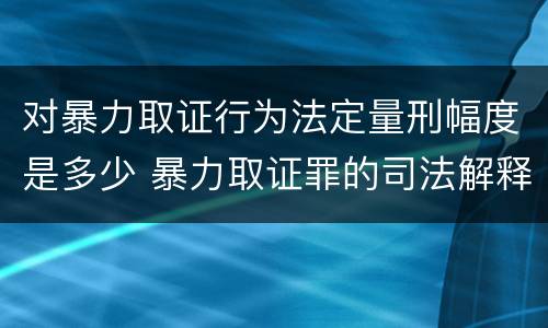 对暴力取证行为法定量刑幅度是多少 暴力取证罪的司法解释