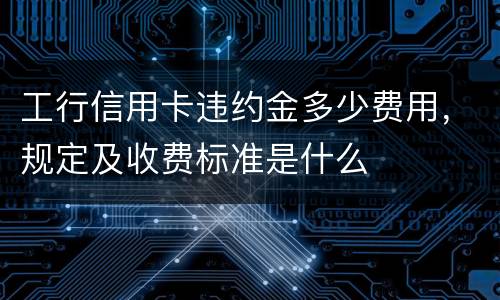 工行信用卡违约金多少费用，规定及收费标准是什么