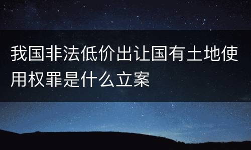 我国非法低价出让国有土地使用权罪是什么立案